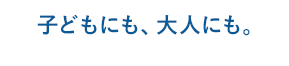 子どもにも、大人にも。